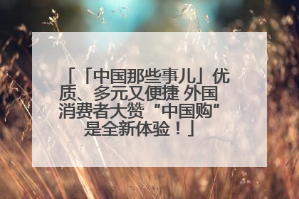 「中国那些事儿」优质、多元又便捷 外国消费者大赞“中国购”是全新体验！