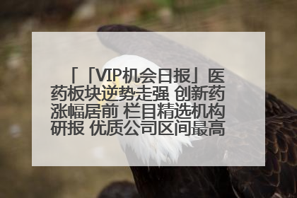 「VIP机会日报」医药板块逆势走强 创新药涨幅居前 栏目精选机构研报 优质公司区间最高涨34.9%