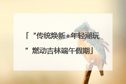 “传统焕新+年轻潮玩”燃动吉林端午假期