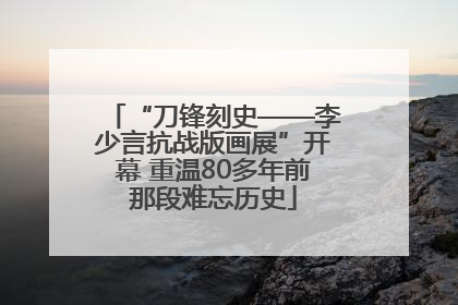 “刀锋刻史——李少言抗战版画展”开幕 重温80多年前那段难忘历史
