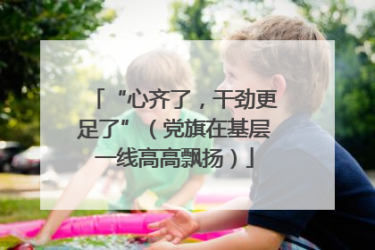 “心齐了，干劲更足了”（党旗在基层一线高高飘扬）