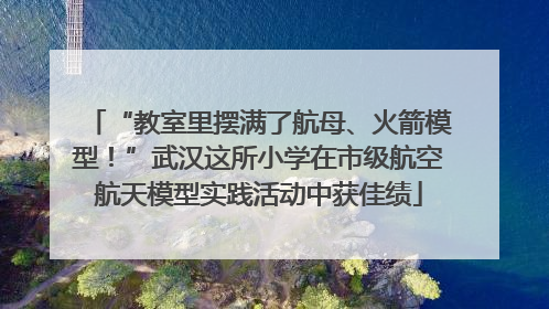 “教室里摆满了航母、火箭模型！”武汉这所小学在市级航空航天模型实践活动中获佳绩