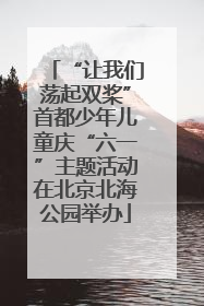 “让我们荡起双桨”首都少年儿童庆“六一”主题活动在北京北海公园举办