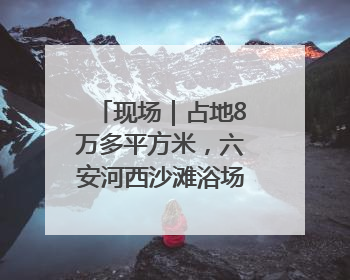 现场｜占地8万多平方米，六安河西沙滩浴场再现热闹场景