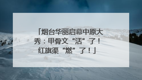 烟台华丽启幕中原大秀：甲骨文“活”了！红旗渠“燃”了！