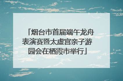 烟台市首届端午龙舟表演赛暨太虚宫亲子游园会在栖霞市举行