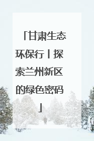 甘肃生态环保行丨探索兰州新区的绿色密码