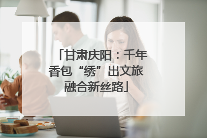 甘肃庆阳：千年香包“绣”出文旅融合新丝路