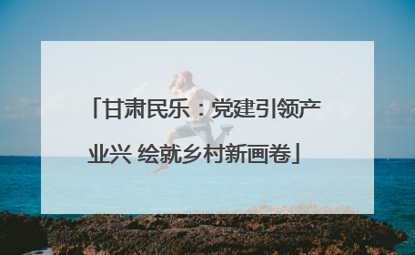 甘肃民乐：党建引领产业兴 绘就乡村新画卷