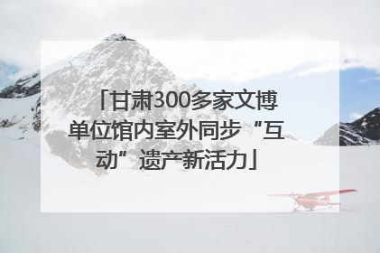 甘肃300多家文博单位馆内室外同步“互动”遗产新活力