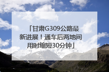 甘肃G309公路最新进展！通车后两地间用时缩短30分钟