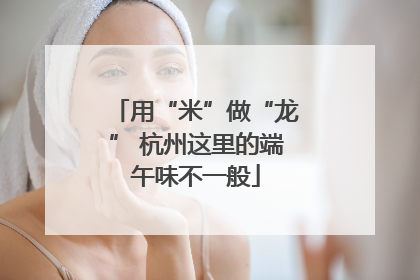 用“米”做“龙” 杭州这里的端午味不一般