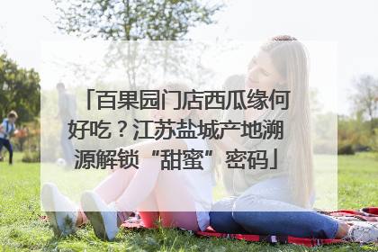 百果园门店西瓜缘何好吃？江苏盐城产地溯源解锁“甜蜜”密码