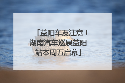 益阳车友注意！湖南汽车巡展益阳站本周五启幕