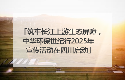 筑牢长江上游生态屏障，中华环保世纪行2025年宣传活动在四川启动