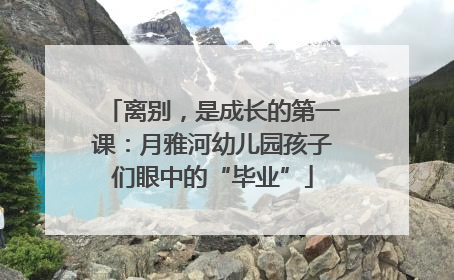 离别，是成长的第一课：月雅河幼儿园孩子们眼中的“毕业”