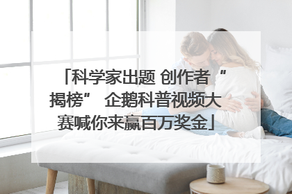 科学家出题 创作者“揭榜” 企鹅科普视频大赛喊你来赢百万奖金