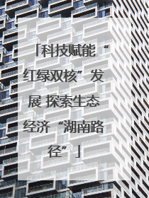 科技赋能“红绿双核”发展 探索生态经济“湖南路径”