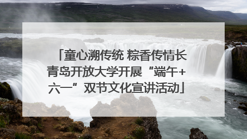 童心溯传统 粽香传情长青岛开放大学开展“端午+六一”双节文化宣讲活动