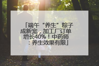 端午“养生”粽子成新宠，加工厂订单增长40%！中药师：养生效果有限
