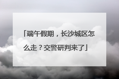 端午假期，长沙城区怎么走？交警研判来了