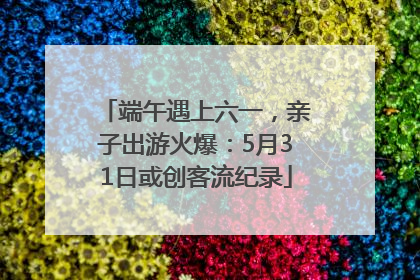 端午遇上六一，亲子出游火爆：5月31日或创客流纪录