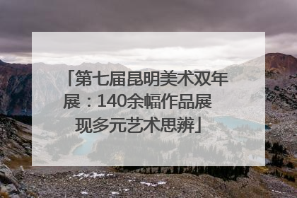 第七届昆明美术双年展：140余幅作品展现多元艺术思辨