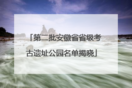 第二批安徽省省级考古遗址公园名单揭晓