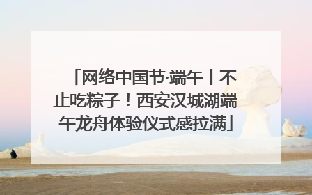 网络中国节·端午丨不止吃粽子！西安汉城湖端午龙舟体验仪式感拉满