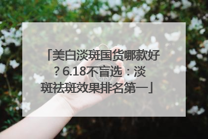 美白淡斑国货哪款好？6.18不盲选：淡斑祛斑效果排名第一