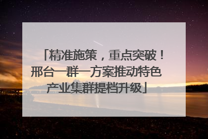 精准施策，重点突破！邢台一群一方案推动特色产业集群提档升级