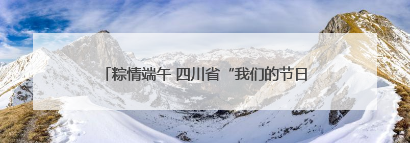 粽情端午 四川省“我们的节日·端午”主题活动在南充启动