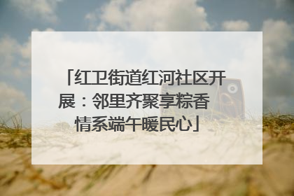 红卫街道红河社区开展：邻里齐聚享粽香 情系端午暖民心