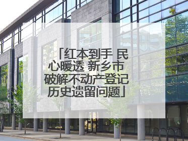 红本到手 民心暖透 新乡市破解不动产登记历史遗留问题