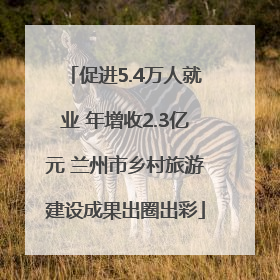 促进5.4万人就业 年增收2.3亿元 兰州市乡村旅游建设成果出圈出彩