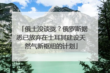 俄土没谈拢？俄罗斯据悉已放弃在土耳其建设天然气新枢纽的计划