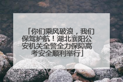 你们乘风破浪，我们保驾护航！湖北襄阳公安机关全警全力保障高考安全顺利举行