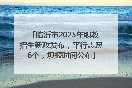 临沂市2025年职教招生新政发布，平行志愿6个，填报时间公布