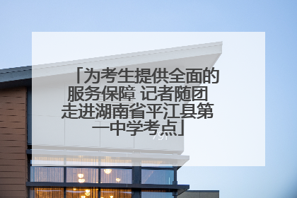 为考生提供全面的服务保障 记者随团走进湖南省平江县第一中学考点