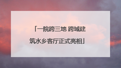 一院跨三地 跨域建筑水乡客厅正式亮相