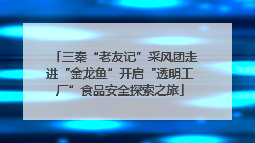 三秦“老友记”采风团走进“金龙鱼”开启“透明工厂”食品安全探索之旅