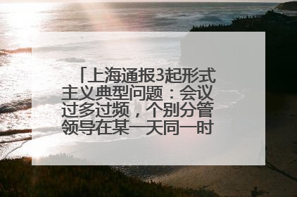 上海通报3起形式主义典型问题：会议过多过频，个别分管领导在某一天同一时段需参加3个会议