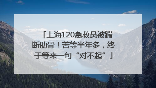 上海120急救员被踹断肋骨！苦等半年多，终于等来一句“对不起”