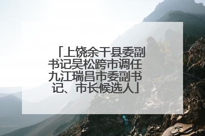 上饶余干县委副书记吴松跨市调任九江瑞昌市委副书记、市长候选人