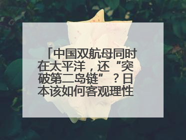 中国双航母同时在太平洋，还“突破第二岛链”？日本该如何客观理性看待？