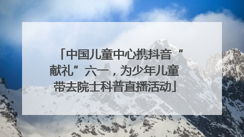 中国儿童中心携抖音“献礼”六一，为少年儿童带去院士科普直播活动