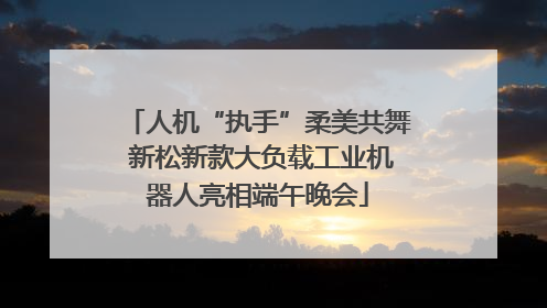 人机“执手”柔美共舞 新松新款大负载工业机器人亮相端午晚会