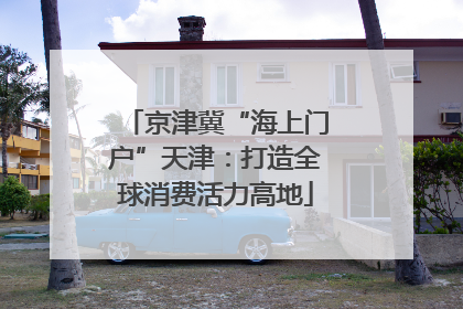 京津冀“海上门户”天津：打造全球消费活力高地