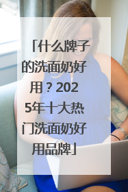 什么牌子的洗面奶好用？2025年十大热门洗面奶好用品牌