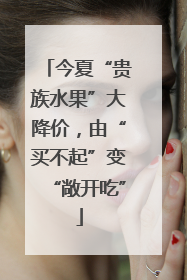 今夏“贵族水果”大降价，由“买不起”变“敞开吃”